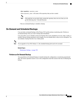 Page 261showrepositoryrepository_name
whererepository_nameisthenameoftherepositorythatyouhavecreated.
Ifthepaththatyouprovidedwhilecreatingtherepositorydoesnotexist,thenyouwill
getthefollowingerror:%InvalidDirectory.
Note
•Runanon-demandbackuporscheduleabackup.
On-Demand and Scheduled Backups
Ciscoprovideson-demandbackupsofthePrimaryPANandtheprimarymonitoringnode.Performan
on-demandbackupwhenyouwanttobackupdataimmediately....