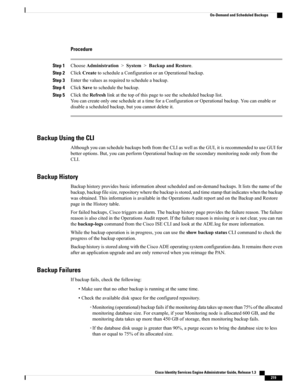 Page 265Procedure
Step 1ChooseAdministration>System>BackupandRestore.
Step 2ClickCreatetoscheduleaConfigurationoranOperationalbackup.
Step 3Enterthevaluesasrequiredtoscheduleabackup.
Step 4ClickSavetoschedulethebackup.
Step 5ClicktheRefreshlinkatthetopofthispagetoseethescheduledbackuplist.
YoucancreateonlyonescheduleatatimeforaConfigurationorOperationalbackup.Youcanenableor
disableascheduledbackup,butyoucannotdeleteit.
Backup Using the CLI...