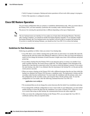 Page 266•Verifyifapurgeisinprogress.Backupandrestoreoperationswillnotworkwhileapurgeisinprogress.
•Verifyiftherepositoryisconfiguredcorrectly.
Cisco ISE Restore Operation
Youcanrestoreconfigurationdataonaprimaryorstandaloneadministrationnode.Afteryourestoredataon
thePrimaryPAN,youmustmanuallysynchronizethesecondarynodeswiththePrimaryPAN.
Theprocessforrestoringtheoperationaldataisdifferentdependingonthetypeofdeployment.
Thenewbackup/restoreuserinterfaceinCiscomakesuseofmeta-datainthebackupfilename.Therefore,...