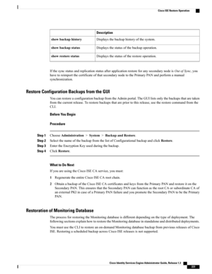 Page 269Description
Displaysthebackuphistoryofthesystem.showbackuphistory
Displaysthestatusofthebackupoperation.showbackupstatus
Displaysthestatusoftherestoreoperation.showrestorestatus
IfthesyncstatusandreplicationstatusafterapplicationrestoreforanysecondarynodeisOutofSync,you
havetoreimportthecertificateofthatsecondarynodetothePrimaryPANandperformamanual
synchronization.
Restore Configuration Backups from the GUI
YoucanrestoreaconfigurationbackupfromtheAdminportal.TheGUIlistsonlythebackupsthataretaken...