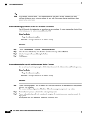 Page 270Ifyouattempttorestoredatatoanodeotherthantheonefromwhichthedatawastaken,youmust
configuretheloggingtargetsettingstopointtothenewnode.Thisensuresthatthemonitoringsyslogs
aresenttothecorrectnode.
Note
Restore a Monitoring (Operational) Backup in a Standalone Environment
TheGUIlistsonlythebackupsthataretakenfromthecurrentrelease.Torestorebackupsthatobtainedfrom
earlierreleases,usetherestorecommandfromtheCLI.
Before You Begin
•Purgetheoldmonitoringdata.
•Scheduleabackuporperformanon-demandbackup.
Procedure...