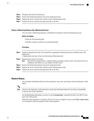 Page 271Step 4Deregisterthenodetobebackedup.
Step 5RestoretheMonitoringbackuptothenewlyderegisterednode.
Step 6RegisterthenewlyrestorednodewiththecurrentAdministrationnode.
Step 7PromotethenewlyrestoredandregisterednodeasthePAN.
Restore a Monitoring Backup with a Monitoring Persona
YoucanrestoreaMonitoringbackupinadistributedenvironmentwithonlyMonitoringpersona.
Before You Begin
•Purgetheoldmonitoringdata.
•Scheduleabackuporperformanon-demandbackup.
Procedure
Step...