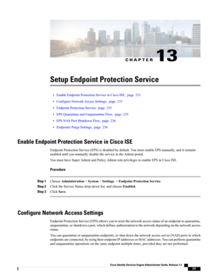 Page 277CHAPTER 13
Setup Endpoint Protection Service
•EnableEndpointProtectionServiceinCiscoISE,page231
•ConfigureNetworkAccessSettings,page231
•EndpointProtectionService,page233
•EPSQuarantineandUnquarantineFlow,page235
•EPSNASPortShutdownFlow,page236
•EndpointsPurgeSettings,page236
Enable Endpoint Protection Service in Cisco ISE
EndpointProtectionService(EPS)isdisabledbydefault.YoumustenableEPSmanually,anditremains
enableduntilyoumanuallydisabletheserviceintheAdminportal....