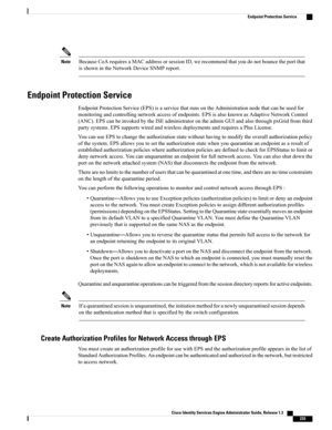 Page 279BecauseCoArequiresaMACaddressorsessionID,werecommendthatyoudonotbouncetheportthat
isshownintheNetworkDeviceSNMPreport.
Note
Endpoint Protection Service
EndpointProtectionService(EPS)isaservicethatrunsontheAdministrationnodethatcanbeusedfor
monitoringandcontrollingnetworkaccessofendpoints.EPSisalsoknownasAdaptiveNetworkControl
(ANC).EPScanbeinvokedbytheISEadministratorontheadminGUIandalsothroughpxGridfromthird
partysystems.EPSsupportswiredandwirelessdeploymentsandrequiresaPlusLicense....