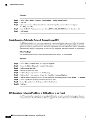 Page 280Procedure
Step 1ChoosePolicy>PolicyElements>Authorization>AuthorizationProfiles.
Step 2ClickAdd.
Step 3Enterauniquenameanddescriptionfortheauthorizationprofile,andleavetheAccessTypeas
ACCESS_ACCEPT.
Step 4ChecktheDACLNamecheckbox,andchooseDENY_ALL_TRAFFICfromthedrop-downlist.
Step 5ClickSubmit.
Create Exception Policies for Network Access through EPS
ForEPSauthorization,youmustcreateaquarantineexceptionpolicythatisprocessedbeforeallstandard...