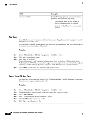 Page 290DescriptionFields
Setsthefollowingoptionstoforceuserstochange
passwordsafteraspecifiedtimeperiod:
•Time(indays)beforetheuseraccountis
disabledifthepasswordisnotchanged
•Reminder(indays)beforetheuseraccountis
disabled
PasswordLifetime
Add Users
CiscoISEallowsyoutoview,create,modify,duplicate,delete,changethestatus,import,export,orsearch
forattributesofCiscoISEusers.
IfyouareusingaCiscoISEinternaldatabase,youmustcreateanaccountforanynewuserwhoneedsaccess
toresourcesorservicesonaCiscoISEnetwork.
Procedure...