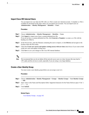 Page 291Import Cisco ISE Internal Users
YoucanimportnewuserdataintoISEwithacsvfiletocreatenewinternalaccounts.Atemplatecsvfileis
availablefordownloadonthepageswhereyoucanimportuseraccounts.Youcanimportuserson
Administration>IdentityManagement>Identities>Users.
Procedure
Step 1ChooseAdministration>IdentityManagement>Identities>Users.
Step 2ClickImporttoimportusersfromacomma-delimitedtextfile.
Ifyoudonothaveacomma-delimitedtextfile,clickGenerateaTemplatetocreateacsvfilewiththe
headingrowsfilledin.
Step...
