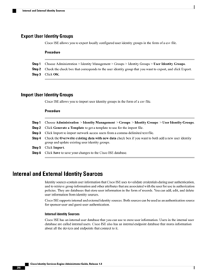 Page 292Export User Identity Groups
CiscoISEallowsyoutoexportlocallyconfigureduseridentitygroupsintheformofacsvfile.
Procedure
Step 1ChooseAdministration>IdentityManagement>Groups>IdentityGroups>UserIdentityGroups.
Step 2Checkthecheckboxthatcorrespondstotheuseridentitygroupthatyouwanttoexport,andclickExport.
Step 3ClickOK.
Import User Identity Groups
CiscoISEallowsyoutoimportuseridentitygroupsintheformofacsvfile.
Procedure
Step 1ChooseAdministration>IdentityManagement>Groups>IdentityGroups>UserIdentityGroups....