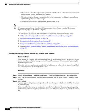 Page 300•TheMicrosoftActiveDirectoryserverdoesnotresidebehindanetworkaddresstranslatoranddoesnot
haveaNetworkAddressTranslation(NAT)address.
•TheMicrosoftActiveDirectoryaccountintendedforthejoinoperationisvalidandisnotconfigured
withtheChangePasswordonNextLogin.
•YouhavetheprivilegesofaSuperAdminorSystemAdmininISE.
IfyouseeoperationalissueswhenCiscoISEisconnectedtoActiveDirectory,seetheADConnector
OperationsReportunderOperations>Reports.
Note...