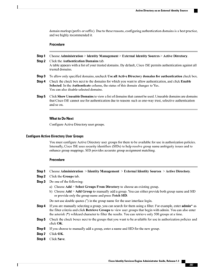 Page 303domainmarkup(prefixorsuffix).Duetothesereasons,configuringauthenticationdomainsisabestpractice,
andwehighlyrecommendedit.
Procedure
Step 1ChooseAdministration>IdentityManagement>ExternalIdentitySources>ActiveDirectory.
Step 2ClicktheAuthenticationDomainstab.
Atableappearswithalistofyourtrusteddomains.Bydefault,CiscoISEpermitsauthenticationagainstall
trusteddomains.
Step 3Toallowonlyspecifieddomains,uncheckUseallActiveDirectorydomainsforauthenticationcheckbox.
Step...