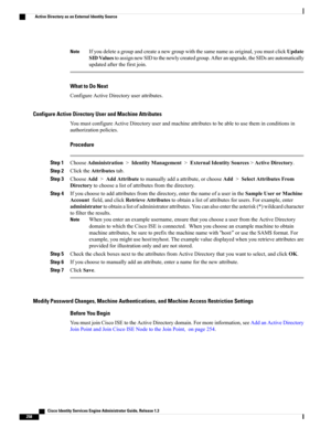 Page 304Ifyoudeleteagroupandcreateanewgroupwiththesamenameasoriginal,youmustclickUpdate
SIDValuestoassignnewSIDtothenewlycreatedgroup.Afteranupgrade,theSIDsareautomatically
updatedafterthefirstjoin.
Note
What to Do Next
ConfigureActiveDirectoryuserattributes.
Configure Active Directory User and Machine Attributes
YoumustconfigureActiveDirectoryuserandmachineattributestobeabletousetheminconditionsin
authorizationpolicies.
Procedure
Step...