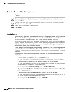 Page 306Create a New Scope to Add Active Directory Join Points
Procedure
Step 1ChooseAdministration>IdentityManagement>ExternalIdentitySources>ActiveDirectory.
Step 2ClickScopeMode.
AdefaultscopecalledInitial_Scopeiscreated,andallthecurrentjoinpointsareplacedunderthisscope.
Step 3Tocreatemorescopes,clickAdd.
Step 4Enteranameandadescriptionforthenewscope.
Step 5ClickSubmit.
Identity Rewrite
IdentityrewriteisanadvancedfeaturethatdirectsCiscoISEtomanipulatetheidentitybeforeitispassedto...