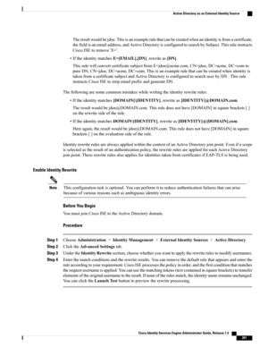 Page 307Theresultwouldbejdoe.Thisisanexamplerulethatcanbecreatedwhenanidentityisfromacertificate,
thefieldisanemailaddress,andActiveDirectoryisconfiguredtosearchbySubject.Thisruleinstructs
CiscoISEtoremove‘E=’.
•IftheidentitymatchesE=[EMAIL],[DN],rewriteas[DN].
ThisrulewillconvertcertificatesubjectfromE=jdoe@acme.com,CN=jdoe,DC=acme,DC=comto
pureDN,CN=jdoe,DC=acme,DC=com.Thisisanexamplerulethatcanbecreatedwhenidentityis
takenfromacertificatesubjectandActiveDirectoryisconfiguredtosearchuserbyDN.Thisrule...