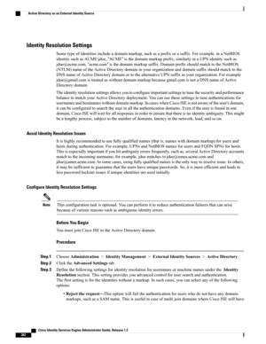 Page 308Identity Resolution Settings
Sometypeofidentitiesincludeadomainmarkup,suchasaprefixorasuffix.Forexample,inaNetBIOS
identitysuchasACME\jdoe,“ACME”isthedomainmarkupprefix,similarlyinaUPNidentitysuchas
jdoe@acme.com,“acme.com”isthedomainmarkupsuffix.DomainprefixshouldmatchtotheNetBIOS
(NTLM)nameoftheActiveDirectorydomaininyourorganizationanddomainsuffixshouldmatchtothe
DNSnameofActiveDirectorydomainortothealternativeUPNsuffixinyourorganization.Forexample...