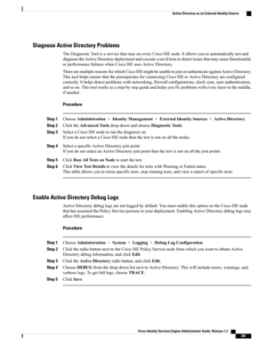 Page 311Diagnose Active Directory Problems
TheDiagnosticToolisaservicethatrunsoneveryCiscoISEnode.Itallowsyoutoautomaticallytestand
diagnosetheActiveDirectorydeploymentandexecuteasetofteststodetectissuesthatmaycausefunctionality
orperformancefailureswhenCiscoISEusesActiveDirectory.
TherearemultiplereasonsforwhichCiscoISEmightbeunabletojoinorauthenticateagainstActiveDirectory.
ThistoolhelpsensurethattheprerequisitesforconnectingCiscoISEtoActiveDirectoryareconfigured...
