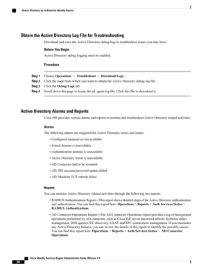 Page 312Obtain the Active Directory Log File for Troubleshooting
DownloadandviewtheActiveDirectorydebuglogstotroubleshootissuesyoumayhave.
Before You Begin
ActiveDirectorydebugloggingmustbeenabled.
Procedure
Step 1ChooseOperations>Troubleshoot>DownloadLogs.
Step 2ClickthenodefromwhichyouwanttoobtaintheActiveDirectorydebuglogfile.
Step 3ClicktheDebugLogstab.
Step 4Scrolldownthispagetolocatethead_agent.logfile.Clickthisfiletodownloadit.
Active Directory Alarms and Reports...