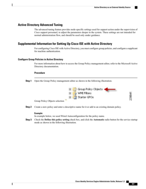 Page 313Active Directory Advanced Tuning
Theadvancedtuningfeatureprovidesnode-specificsettingsusedforsupportactionunderthesupervisionof
Ciscosupportpersonnel,toadjusttheparametersdeeperinthesystem.Thesesettingsarenotintendedfor
normaladministrationflow,andshouldbeusedonlyunderguidance.
Supplemental Information for Setting Up Cisco ISE with Active Directory
ForconfiguringCiscoISEwithActiveDirectory,youmustconfiguregrouppolicies,andconfigureasupplicant
formachineauthentication.
Configure Group Policies in Active...