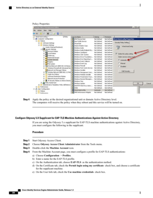 Page 314PolicyProperties
Step 4ApplythepolicyatthedesiredorganizationalunitordomainActiveDirectorylevel.
Thecomputerswillreceivethepolicywhentheyrebootandthisservicewillbeturnedon.
Configure Odyssey 5.X Supplicant for EAP-TLS Machine Authentications Against Active Directory
IfyouareusingtheOdyssey5.xsupplicantforEAP-TLSmachineauthenticationsagainstActiveDirectory,
youmustconfigurethefollowinginthesupplicant.
Procedure
Step 1StartOdysseyAccessClient.
Step 2ChooseOdysseyAccessClientAdministratorfromtheToolsmenu....