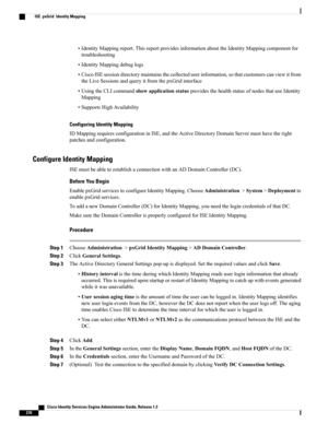 Page 316•IdentityMappingreport.ThisreportprovidesinformationabouttheIdentityMappingcomponentfor
troubleshooting
•IdentityMappingdebuglogs
•CiscoISEsessiondirectorymaintainsthecollecteduserinformation,sothatcustomerscanviewitfrom
theLiveSessionsandqueryitfromthepxGridinterface
•UsingtheCLIcommandshowapplicationstatusprovidesthehealthstatusofnodesthatuseIdentity
Mapping
•SupportsHighAvailability
Configuring Identity Mapping
IDMappingrequiresconfigurationinISE,andtheActiveDirectoryDomainServermusthavetheright...
