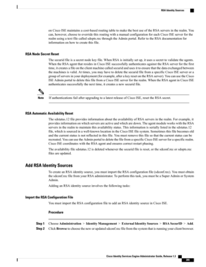 Page 331onCiscoISEmaintainsacost-basedroutingtabletomakethebestuseoftheRSAserversintherealm.You
can,however,choosetooverridethisroutingwithamanualconfigurationforeachCiscoISEserverforthe
realmusingatextfilecalledsdopts.recthroughtheAdminportal.RefertotheRSAdocumentationfor
informationonhowtocreatethisfile.
RSA Node Secret Reset
Thesecuridfileisasecretnodekeyfile.WhenRSAisinitiallysetup,itusesasecrettovalidatetheagents.
WhentheRSAagentthatresidesinCiscoISEsuccessfullyauthenticatesagainsttheRSAserverforthefirst...
