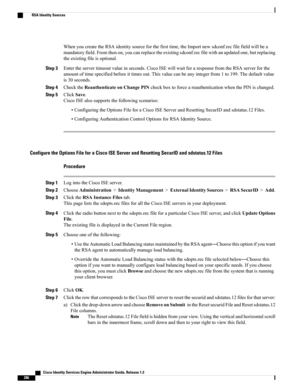 Page 332WhenyoucreatetheRSAidentitysourceforthefirsttime,theImportnewsdconf.recfilefieldwillbea
mandatoryfield.Fromthenon,youcanreplacetheexistingsdconf.recfilewithanupdatedone,butreplacing
theexistingfileisoptional.
Step 3Entertheservertimeoutvalueinseconds.CiscoISEwillwaitforaresponsefromtheRSAserverforthe
amountoftimespecifiedbeforeittimesout.Thisvaluecanbeanyintegerfrom1to199.Thedefaultvalue
is30seconds.
Step 4ChecktheReauthenticateonChangePINcheckboxtoforceareauthenticationwhenthePINischanged.
Step...