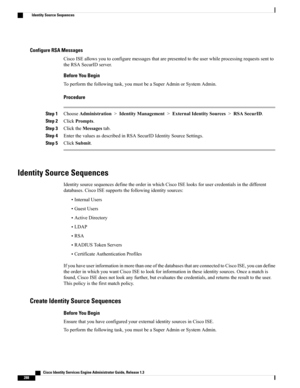 Page 334Configure RSA Messages
CiscoISEallowsyoutoconfiguremessagesthatarepresentedtotheuserwhileprocessingrequestssentto
theRSASecurIDserver.
Before You Begin
Toperformthefollowingtask,youmustbeaSuperAdminorSystemAdmin.
Procedure
Step 1ChooseAdministration>IdentityManagement>ExternalIdentitySources>RSASecurID.
Step 2ClickPrompts.
Step 3ClicktheMessagestab.
Step 4EnterthevaluesasdescribedinRSASecurIDIdentitySourceSettings.
Step 5ClickSubmit.
Identity Source Sequences...