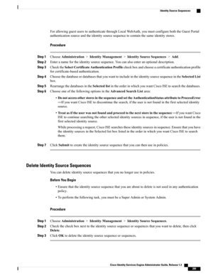 Page 335ForallowingguestuserstoauthenticatethroughLocalWebAuth,youmustconfigureboththeGuestPortal
authenticationsourceandtheidentitysourcesequencetocontainthesameidentitystores.
Procedure
Step 1ChooseAdministration>IdentityManagement>IdentitySourceSequences>Add.
Step 2Enteranamefortheidentitysourcesequence.Youcanalsoenteranoptionaldescription.
Step 3ChecktheSelectCertificateAuthenticationProfilecheckboxandchooseacertificateauthenticationprofile
forcertificate-basedauthentication.
Step...