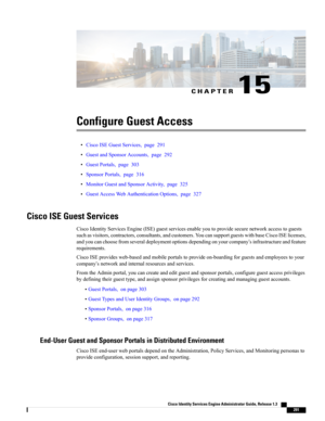 Page 337CHAPTER 15
Configure Guest Access
•CiscoISEGuestServices,page291
•GuestandSponsorAccounts,page292
•GuestPortals,page303
•SponsorPortals,page316
•MonitorGuestandSponsorActivity,page325
•GuestAccessWebAuthenticationOptions,page327
Cisco ISE Guest Services
CiscoIdentityServicesEngine(ISE)guestservicesenableyoutoprovidesecurenetworkaccesstoguests
suchasvisitors,contractors,consultants,andcustomers.YoucansupportguestswithbaseCiscoISElicenses,...