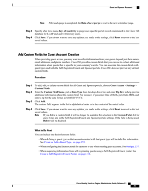 Page 343Aftereachpurgeiscompleted,theDateofnextpurgeisresettothenextscheduledpurge.Note
Step 3Specifyafterhowmanydaysofinactivitytopurgeuser-specificportalrecordsmaintainedintheCiscoISE
databaseforLDAPandActiveDirectoryusers.
Step 4ClickSave.Ifyoudonotwanttosaveanyupdatesyoumadetothesettings,clickResettoreverttothelast
savedvalues.
Add Custom Fields for Guest Account Creation
Whenprovidingguestaccess,youmaywanttocollectinformationfromyourguestsbeyondjusttheirnames,...