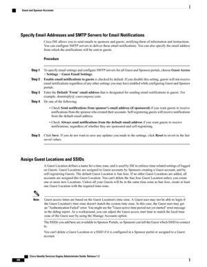 Page 344Specify Email Addresses and SMTP Servers for Email Notifications
CiscoISEallowsyoutosendemailstosponsorsandguests,notifyingthemofinformationandinstructions.
YoucanconfigureSMTPserverstodelivertheseemailnotifications.Youcanalsospecifytheemailaddress
fromwhichthenotificationswillbesenttoguests.
Procedure
Step 1TospecifyemailsettingsandconfigureSMTPserversforallGuestandSponsorportals,chooseGuestAccess
>Settings>GuestEmailSettings.
Step...