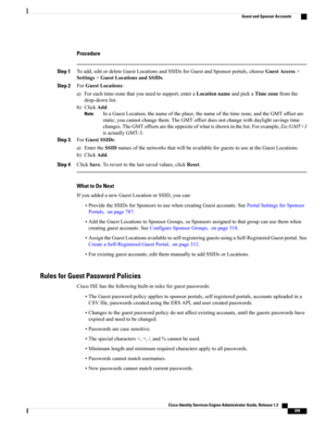 Page 345Procedure
Step 1Toadd,editordeleteGuestLocationsandSSIDsforGuestandSponsorportals,chooseGuestAccess>
Settings>GuestLocationsandSSIDs.
Step 2ForGuestLocations:
a)Foreachtime-zonethatyouneedtosupport,enteraLocationnameandpickaTimezonefromthe
drop-downlist.
b)ClickAdd.
InaGuestLocation,thenameoftheplace,thenameofthetimezone,andtheGMToffsetare
static;youcannotchangethem.TheGMToffsetdoesnotchangewithdaylightsavingstime
changes.TheGMToffsetsaretheoppositeofwhatisshowninthelist.Forexample,Etc/GMT+3...