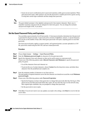 Page 346•Guestsdonotreceivenotificationspriortopasswordexpiration,unlikeguestaccountexpiration.When
guestpasswordsexpire,eithersponsorscanresetthepasswordtoarandompasswordorguestscanlog
inusingtheircurrentlogincredentialsandthenchangetheirpassword.
Theguestdefaultusernameisfouralpabeticandpasswordisfournumericcharacters.Short,easyto
rememberusernamesandpasswordsareadequateforshort-termguests.Youcanchangetheusername
andpasswordlengthinISE,ifyoudesire.
Note
Set the Guest Password Policy and Expiration...