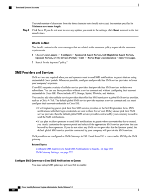 Page 348Thetotalnumberofcharactersfromthethreecharactersetsshouldnotexceedthenumberspecifiedin
Minimumusernamelength.
Step 6ClickSave.Ifyoudonotwanttosaveanyupdatesyoumadetothesettings,clickResettoreverttothelast
savedvalues.
What to Do Next
Youshouldcustomizetheerrormessagesthatarerelatedtotheusernamepolicytoprovidetheusername
requirements.
1ChooseGuestAccess>Configure>Sponsored-GuestPortals,Self-RegisteredGuestPortals,
SponsorPortals,orMyDevicesPortals>Edit>PortalPageCustomization>ErrorMessages....