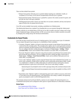 Page 350TherearethreedefaultGuestportals:
•HotspotGuestportal—Networkaccessisgrantedwithoutrequiringanycredentials.Usually,an
AcceptanceofUserPolicy(AUP)mustbeacceptedbeforenetworkaccessisgranted.
•Sponsored-Guestportal—Networkaccessisgrantedbyasponsorwhocreatesaccountsforguests,and
providestheGuestwithlogincredentials.
•Self-RegisteredGuestportal—Guestscancreatetheirownaccountscredentials,andmayneedsponsor
approvalbeforetheyaregrantednetworkaccess....