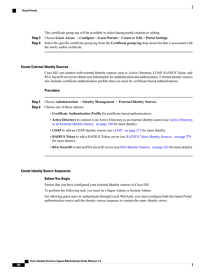 Page 354Thiscertificategrouptagwillbeavailabletoselectduringportalcreationorediting.
Step 3ChooseGuestAccess>Configure>GuestPortals>CreateorEdit>PortalSettings.
Step 4SelectthespecificcertificategrouptagfromtheCertificategrouptagdrop-downlistthatisassociatedwith
thenewlyaddedcertificate.
Create External Identity Sources
CiscoISEcanconnectwithexternalidentitysourcessuchasActiveDirectory,LDAP,RADIUSToken,and
RSASecurIDserverstoobtainuserinformationforauthenticationandauthorization.Externalidentitysources...