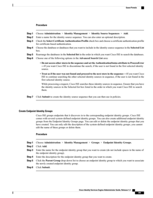 Page 355Procedure
Step 1ChooseAdministration>IdentityManagement>IdentitySourceSequences>Add.
Step 2Enteranamefortheidentitysourcesequence.Youcanalsoenteranoptionaldescription.
Step 3ChecktheSelectCertificateAuthenticationProfilecheckboxandchooseacertificateauthenticationprofile
forcertificate-basedauthentication.
Step 4ChoosethedatabaseordatabasesthatyouwanttoincludeintheidentitysourcesequenceintheSelectedList
box.
Step 5RearrangethedatabasesintheSelectedlistintheorderinwhichyouwantCiscoISEtosearchthedatabases....