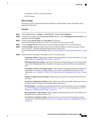 Page 359•AcceptableUsePolicy(AUP)PageSettings
•BYODSettings
Before You Begin
Ensurethatyouhaveconfiguredtherequiredcertificates,externalidentitysources,andidentitysource
sequencesforthisportal.
Procedure
Step 1ChooseGuestAccess>Configure>GuestPortals>Create,EditorDuplicate..
Step 2Ifcreatinganewportal,intheCreateGuestPortaldialogbox,selectSelf-RegisteredGuestPortalasthe
portaltypeandclickContinue.
Step 3ProvideauniquePortalNameandaDescriptionfortheportal....