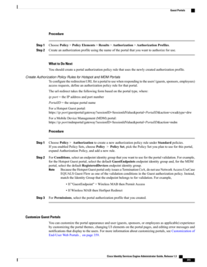 Page 361Procedure
Step 1ChoosePolicy>PolicyElements>Results>Authorization>AuthorizationProfiles.
Step 2Createanauthorizationprofileusingthenameoftheportalthatyouwanttoauthorizeforuse.
What to Do Next
Youshouldcreateaportalauthorizationpolicyrulethatusesthenewlycreatedauthorizationprofile.
Create Authorization Policy Rules for Hotspot and MDM Portals
ToconfiguretheredirectionURLforaportaltousewhenrespondingtotheusers'(guests,sponsors,employees)
accessrequests,defineanauthorizationpolicyruleforthatportal....