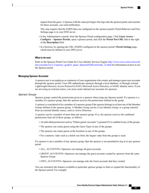 Page 363requestfromtheguest.ASponsorwiththesameprivilegeswhologsontothesponsorportal,andsearches
forthoseaccounts,cansendnotification.
ThissteprequiresthattheFQDNthatyouconfiguredonthesponsorportal'sPortalBehaviorandFlow
SettingspageisinyourDNSserver.
•IntheAdminstratorsconsole,fromtheSponsorPortalconfigurationpage.ClickGuestAccess>
Configure>SponsorPortals,openasponsorportal,andclickthePortalTestURLlinktotheright
oftheDescriptionfield....