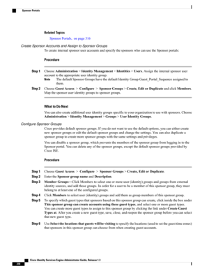 Page 364Related Topics
SponsorPortals,onpage316
Create Sponsor Accounts and Assign to Sponsor Groups
TocreateinternalsponsoruseraccountsandspecifythesponsorswhocanusetheSponsorportals:
Procedure
Step 1ChooseAdministration>IdentityManagement>Identities>Users.Assigntheinternalsponsoruser
accounttotheappropriateuseridentitygroup.
ThedefaultSponsorGroupshavethedefaultIdentityGroupGuest_Portal_Sequenceassignedto
them.
Note
Step 2ChooseGuestAccess>Configure>SponsorGroups>Create,EditorDuplicateandclickMembers....
