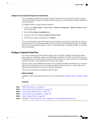 Page 367Configure Account Content for Sponsor Account Creation
Youcanconfigurethetypeofuserdatathatyourguestsandsponsorsmustprovidetocreateanewguest
account.SomefieldsarerequiredtoidentifyanISEaccount,butyoucaneliminateotherfields,andaddyour
owncustomfields.
ToconfigurefieldsforaccountcreationbySponsors:
1InISE,chooseWorkCenters>GuestAccess>Portals&Components>SponsorPortals,andedit
yoursponsorportal
2SelectthePortalPageCustomizationtab.
3ScrolldownandselectCreateAccountforKnownGuests....