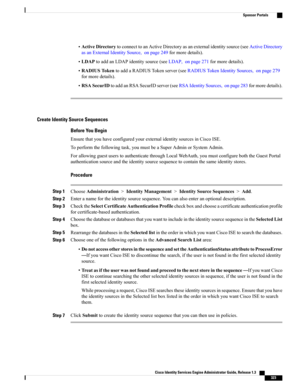 Page 369•ActiveDirectorytoconnecttoanActiveDirectoryasanexternalidentitysource(seeActiveDirectory
asanExternalIdentitySource,onpage249formoredetails).
•LDAPtoaddanLDAPidentitysource(seeLDAP,onpage271formoredetails).
•RADIUSTokentoaddaRADIUSTokenserver(seeRADIUSTokenIdentitySources,onpage279
formoredetails).
•RSASecurIDtoaddanRSASecurIDserver(seeRSAIdentitySources,onpage283formoredetails).
Create Identity Source Sequences
Before You Begin
EnsurethatyouhaveconfiguredyourexternalidentitysourcesinCiscoISE....