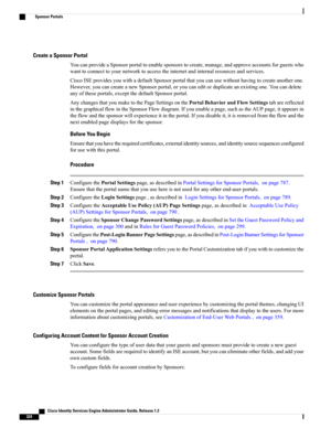 Page 370Create a Sponsor Portal
YoucanprovideaSponsorportaltoenablesponsorstocreate,manage,andapproveaccountsforguestswho
wanttoconnecttoyournetworktoaccesstheinternetandinternalresourcesandservices.
CiscoISEprovidesyouwithadefaultSponsorportalthatyoucanusewithouthavingtocreateanotherone.
However,youcancreateanewSponsorportal,oryoucaneditorduplicateanexistingone.Youcandelete
anyoftheseportals,exceptthedefaultSponsorportal.
AnychangesthatyoumaketothePageSettingsonthePortalBehaviorandFlowSettingstabarereflected...