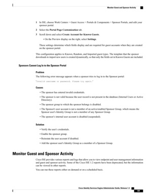 Page 3711InISE,chooseWorkCenters>GuestAccess>Portals&Components>SponsorPortals,andedityour
sponsorportal.
2SelectthePortalPageCustomizationtab.
3ScrolldownandselectCreateAccountforKnownGuests.
•OnthePreviewdisplayontheright,selectSettings.
Thesesettingsdeterminewhichfieldsdisplayandarerequiredforguestaccountswhentheyarecreated
onthesponsorportal.
ThisconfigurationappliestoKnown,Random,andImportedguesttypes.Thetemplatethatthesponsor...