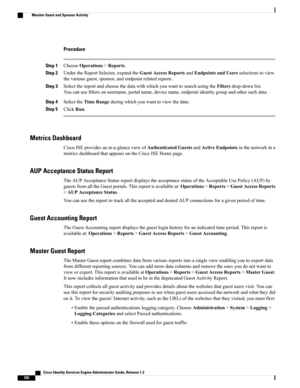 Page 372Procedure
Step 1ChooseOperations>Reports.
Step 2UndertheReportSelector,expandtheGuestAccessReportsandEndpointsandUsersselectionstoview
thevariousguest,sponsor,andendpointrelatedreports.
Step 3SelectthereportandchoosethedatawithwhichyouwanttosearchusingtheFiltersdrop-downlist.
Youcanusefiltersonusername,portalname,devicename,endpointidentitygroupandothersuchdata.
Step 4SelecttheTimeRangeduringwhichyouwanttoviewthedata.
Step 5ClickRun.
Metrics Dashboard...