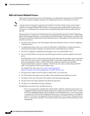 Page 374NAD with Central WebAuth Process
Inthisscenario,thenetworkaccessdevice(NAD)makesanewauthorizationrequesttotheCiscoISERADIUS
serverfromanunknownendpointconnection.Theendpointthenreceivesaurl-redirecttoCiscoISE.
webauth-vrf-awarecommandissupportedonlyinIOSXE3.7E,IOS15.2(4)Eorlaterversions.Other
switchesdonotsupportWebAuthURLredirectinvirtualroutingandforwarding(VRF)environment.In
suchcases,asaworkaround,youcanaddarouteintheglobalroutingtabletoleakthetrafficbackinto
theVRF.
Note...