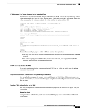 Page 377IP Address and Port Values Required for the Login.html Page
TheIPaddressandportvaluesmustbechangedinthefollowingHTMLcodeforthelogin.htmlpagetothose
valuesbeingusedbytheCiscoISEPolicyServicesnodes.Thedefaultportis8443,butyoucanchangethis
value,soensurethatthevalueyouassigntotheswitchmatchesthesettinginCiscoISE.
ISEGuestPortal


Redirecting...LoginISEGuestPortal

Becausethecustomloginpageisapublicwebform,considertheseguidelines:...