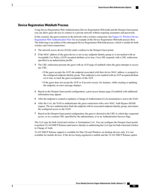 Page 379Device Registration WebAuth Process
UsingDeviceRegistrationWebAuthentication(DeviceRegistrationWebAuth)andtheHotspotGuestportal,
youcanallowguestdevicestoconnecttoaprivatenetworkwithoutrequiringusernamesandpasswords.
Inthisscenario,theguestconnectstothenetworkwithawirelessconnection.SeeFigure23:WirelessDevice
RegistrationWebAuthenticationFlowforanexampleoftheDeviceRegistrationWebAuthprocessflow.
ThefollowingisanoutlineofthesubsequentDeviceRegistrationWebAuthprocess,whichissimilarforboth...