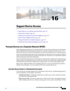 Page 381CHAPTER 16
Support Device Access
•PersonalDevicesonaCorporateNetwork(BYOD),page335
•PersonalDevicePortals,page336
•SupportDeviceRegistrationUsingNativeSupplicants,page341
•DevicePortalsConfigurationTasks,page342
•ManagePersonalDevicesAddedbyEmployees,page355
•MonitorMyDevicesPortalsandEndpointsActivity,page356
Personal Devices on a Corporate Network (BYOD)
Whensupportingpersonaldevicesonacorporatenetwork,youmustprotectnetworkservicesandenterprise...