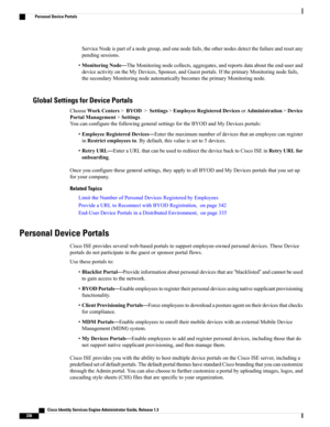 Page 382ServiceNodeispartofanodegroup,andonenodefails,theothernodesdetectthefailureandresetany
pendingsessions.
•MonitoringNode—TheMonitoringnodecollects,aggregates,andreportsdataabouttheend-userand
deviceactivityontheMyDevices,Sponsor,andGuestportals.IftheprimaryMonitoringnodefails,
thesecondaryMonitoringnodeautomaticallybecomestheprimaryMonitoringnode.
Global Settings for Device Portals
ChooseWorkCenters>BYOD>Settings>EmployeeRegisteredDevicesorAdministration>Device
PortalManagement>Settings....